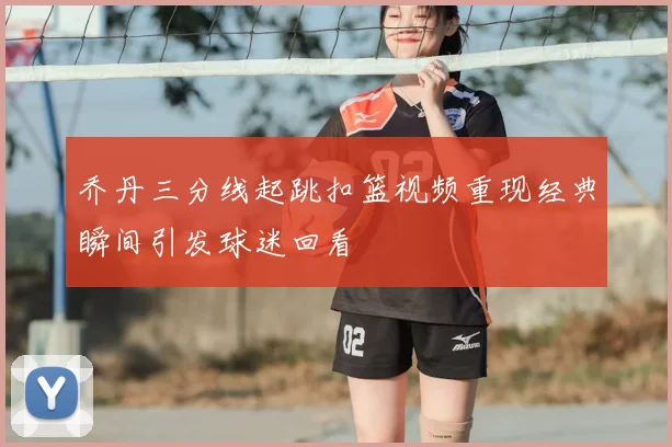 乔丹三分线起跳扣篮视频重现经典瞬间引发球迷回看