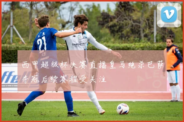 西甲超级杯决赛直播皇马绝杀巴萨夺冠后续赛程受关注