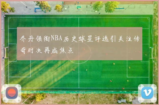 乔丹领衔NBA历史球星评选引关注传奇对决再成焦点