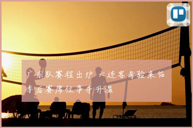 广东队赛程出炉 六连客考验来临 季后赛席位争夺升温