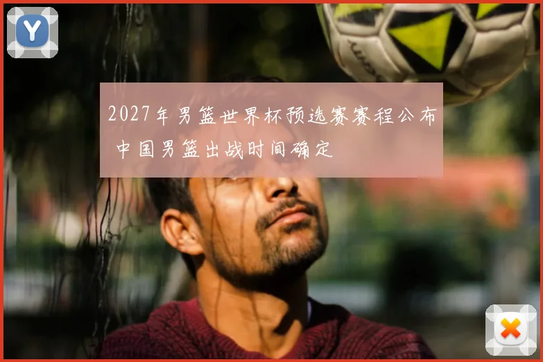 2027年男篮世界杯预选赛赛程公布 中国男篮出战时间确定