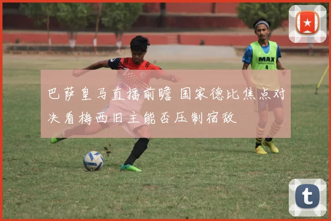 巴萨皇马直播前瞻 国家德比焦点对决看梅西旧主能否压制宿敌