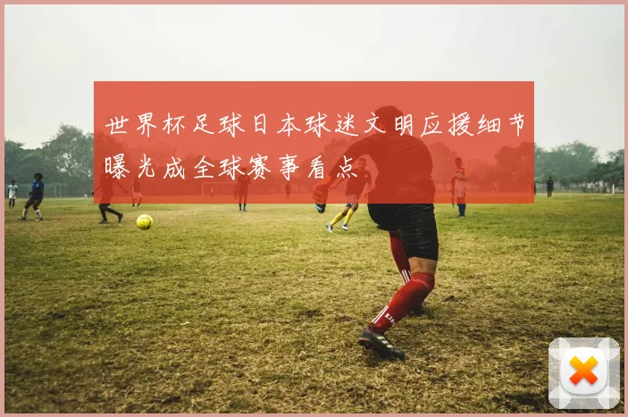 世界杯足球日本球迷文明应援细节曝光成全球赛事看点