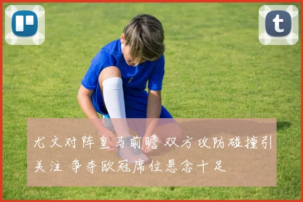尤文对阵皇马前瞻 双方攻防碰撞引关注 争夺欧冠席位悬念十足