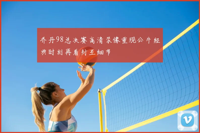 乔丹98总决赛高清录像重现公牛经典时刻再看封王细节