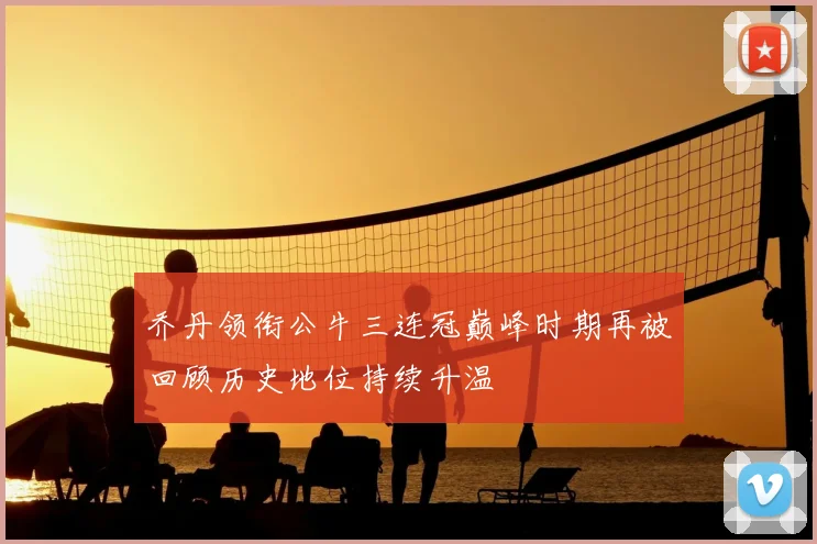 乔丹领衔公牛三连冠巅峰时期再被回顾历史地位持续升温