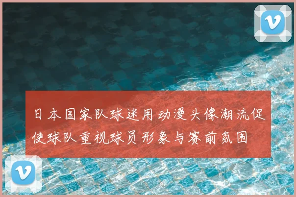 日本国家队球迷用动漫头像潮流促使球队重视球员形象与赛前氛围