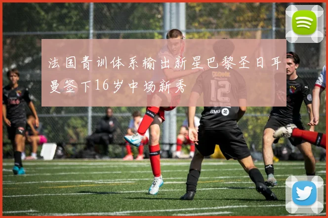 法国青训体系输出新星巴黎圣日耳曼签下16岁中场新秀
