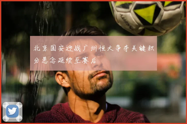 北京国安迎战广州恒大争夺关键积分悬念延续至赛后