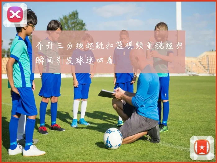 乔丹三分线起跳扣篮视频重现经典瞬间引发球迷回看