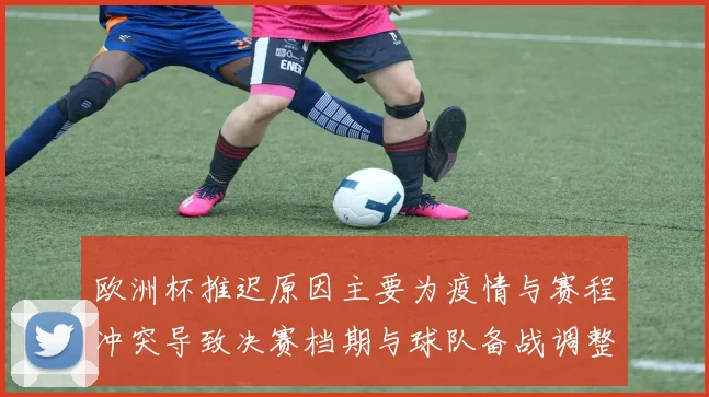 欧洲杯推迟原因主要为疫情与赛程冲突导致决赛档期与球队备战调整