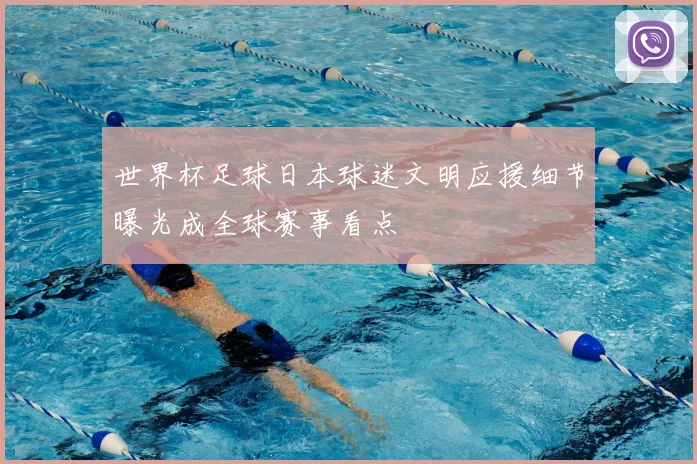 世界杯足球日本球迷文明应援细节曝光成全球赛事看点