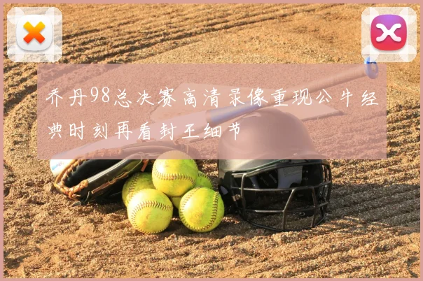 乔丹98总决赛高清录像重现公牛经典时刻再看封王细节