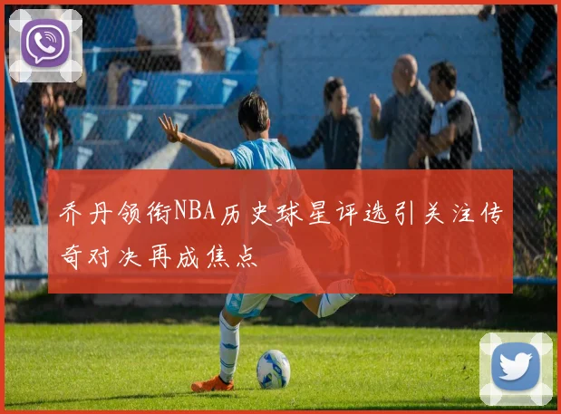 乔丹领衔NBA历史球星评选引关注传奇对决再成焦点