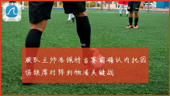 狼队主帅洛佩特吉赛前确认内托因伤缺席对阵利物浦关键战