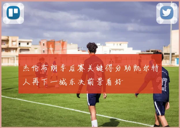 杰伦布朗季后赛关键得分助凯尔特人再下一城东决前景看好