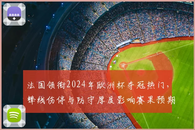 法国领衔2024年欧洲杯夺冠热门，锋线伤停与防守厚度影响赛果预期