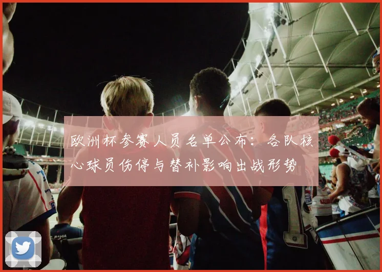 欧洲杯参赛人员名单公布：各队核心球员伤停与替补影响出战形势