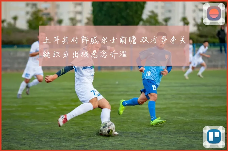 土耳其对阵威尔士前瞻 双方争夺关键积分出线悬念升温