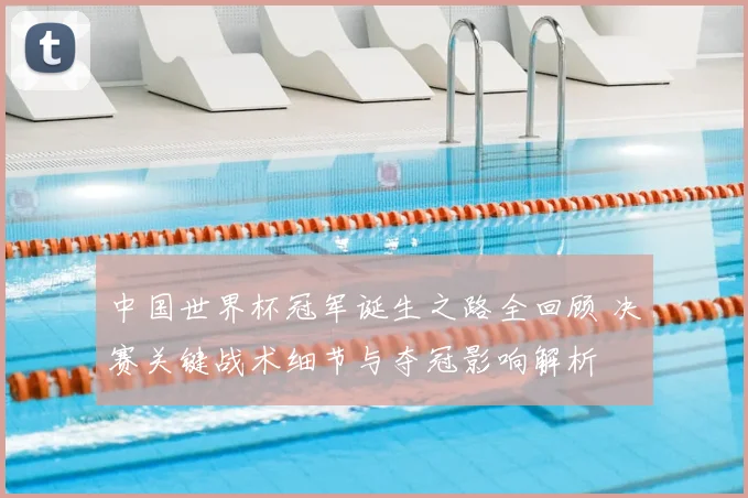 中国世界杯冠军诞生之路全回顾 决赛关键战术细节与夺冠影响解析