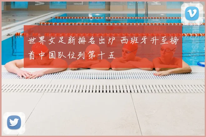 世界女足新排名出炉 西班牙升至榜首中国队位列第十五