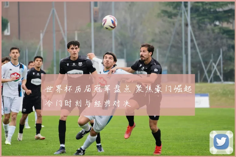 世界杯历届冠军盘点 聚焦豪门崛起冷门时刻与经典对决