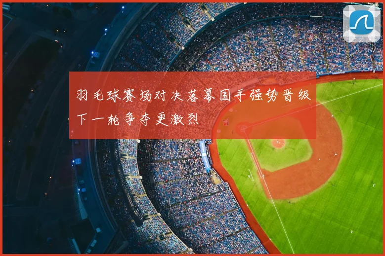 羽毛球赛场对决落幕国手强势晋级下一轮争夺更激烈