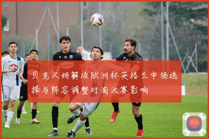 贝克汉姆解读欧洲杯英格兰中场选择与阵容调整对淘汰赛影响