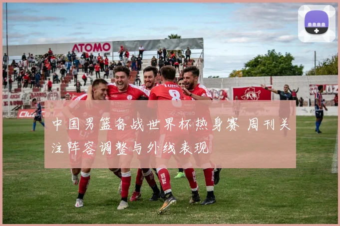 中国男篮备战世界杯热身赛 周刊关注阵容调整与外线表现