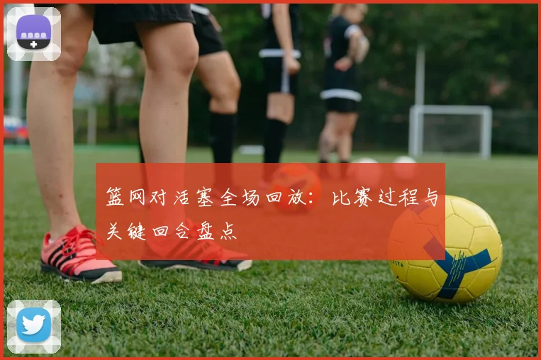 篮网对活塞全场回放：比赛过程与关键回合盘点
