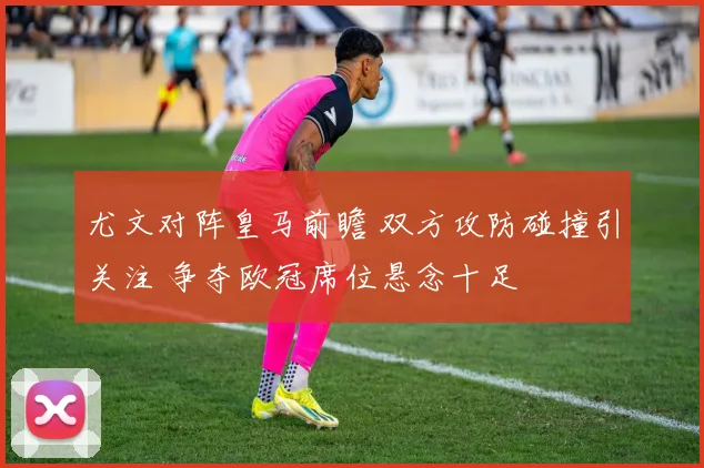 尤文对阵皇马前瞻 双方攻防碰撞引关注 争夺欧冠席位悬念十足