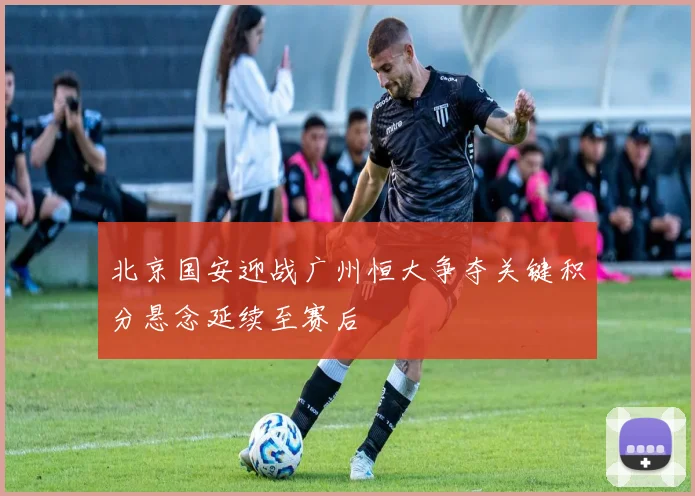 北京国安迎战广州恒大争夺关键积分悬念延续至赛后