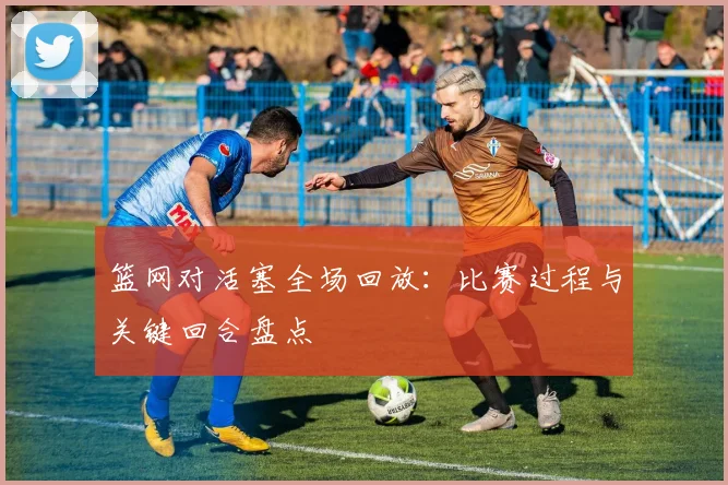 篮网对活塞全场回放：比赛过程与关键回合盘点