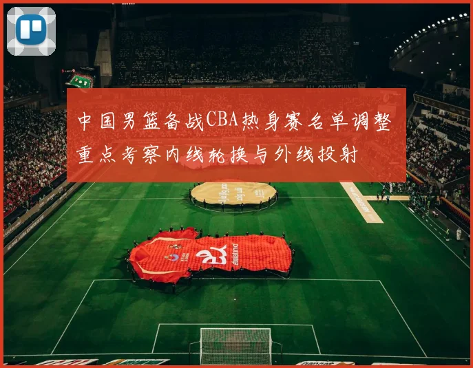 中国男篮备战CBA热身赛名单调整 重点考察内线轮换与外线投射