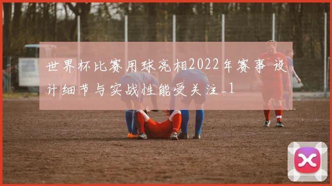 世界杯比赛用球亮相2022年赛事 设计细节与实战性能受关注_1