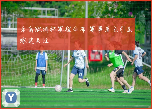 乐高欧洲杯赛程公布 赛事看点引发球迷关注